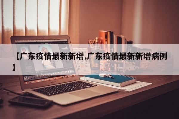 【广东疫情最新新增,广东疫情最新新增病例】