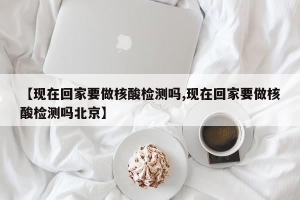 【现在回家要做核酸检测吗,现在回家要做核酸检测吗北京】