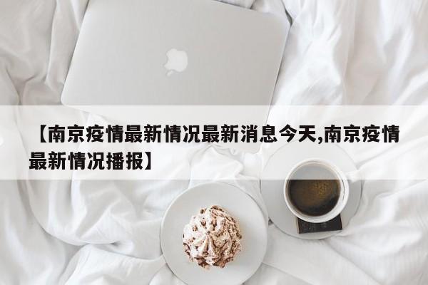 【南京疫情最新情况最新消息今天,南京疫情最新情况播报】