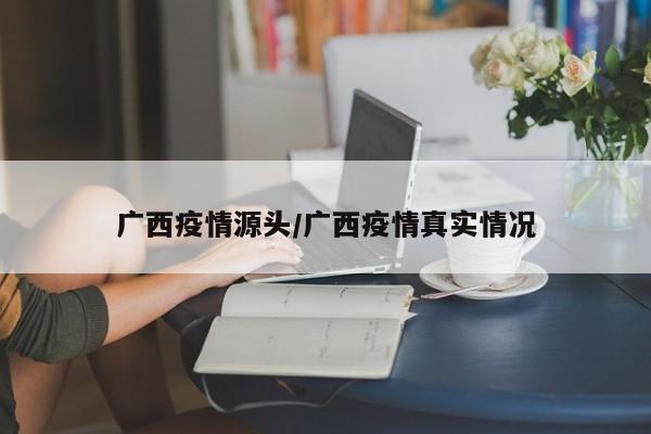 广西疫情源头/广西疫情真实情况