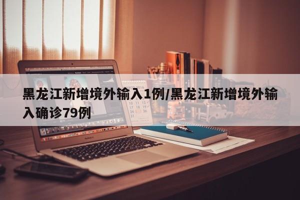 黑龙江新增境外输入1例/黑龙江新增境外输入确诊79例