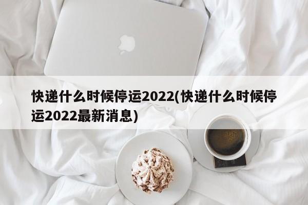 快递什么时候停运2022(快递什么时候停运2022最新消息)