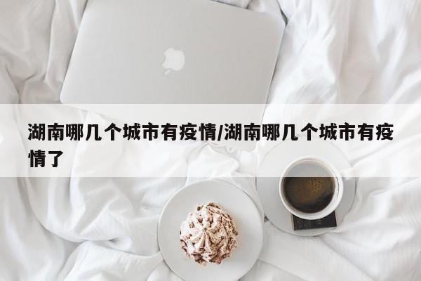 湖南哪几个城市有疫情/湖南哪几个城市有疫情了