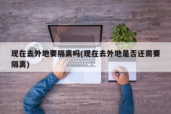 现在去外地要隔离吗(现在去外地是否还需要隔离)