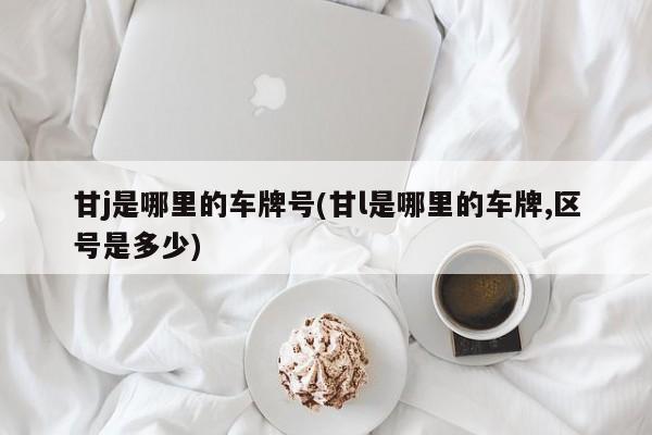 甘j是哪里的车牌号(甘l是哪里的车牌,区号是多少)