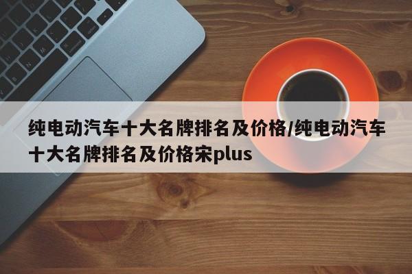 纯电动汽车十大名牌排名及价格/纯电动汽车十大名牌排名及价格宋plus