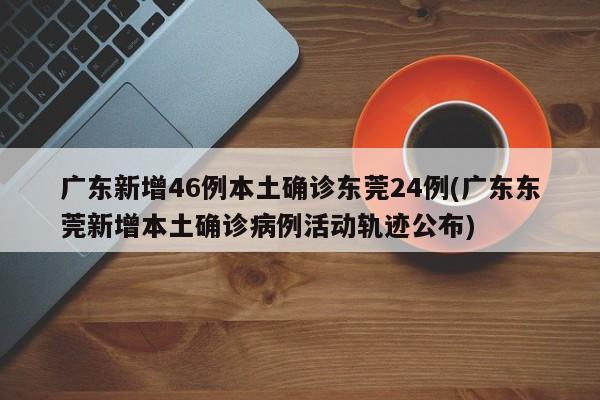 广东新增46例本土确诊东莞24例(广东东莞新增本土确诊病例活动轨迹公布)