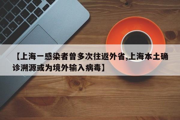【上海一感染者曾多次往返外省,上海本土确诊溯源或为境外输入病毒】