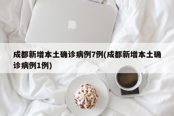 成都新增本土确诊病例7例(成都新增本土确诊病例1例)