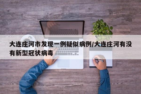 大连庄河市发现一例疑似病例/大连庄河有没有新型冠状病毒