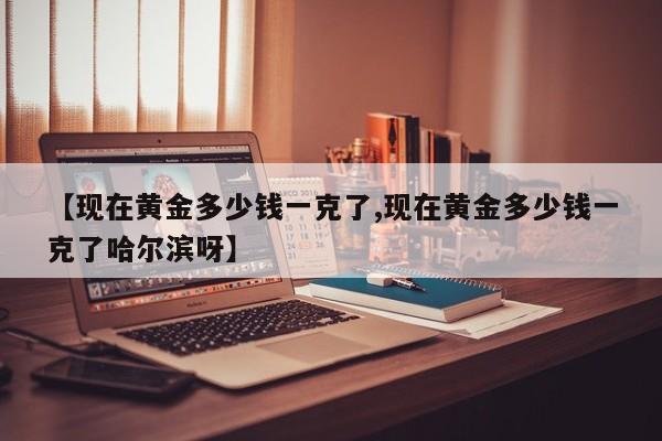 【现在黄金多少钱一克了,现在黄金多少钱一克了哈尔滨呀】