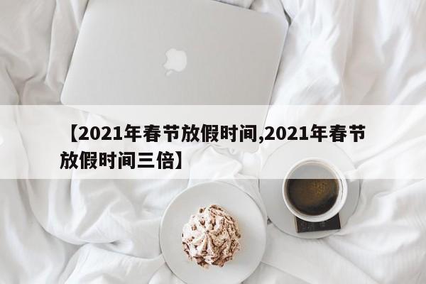 【2021年春节放假时间,2021年春节放假时间三倍】