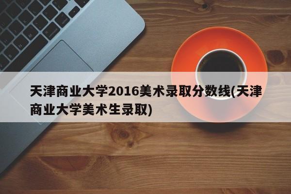 天津商业大学2016美术录取分数线(天津商业大学美术生录取)