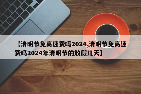 【清明节免高速费吗2024,清明节免高速费吗2024年清明节的放假几天】