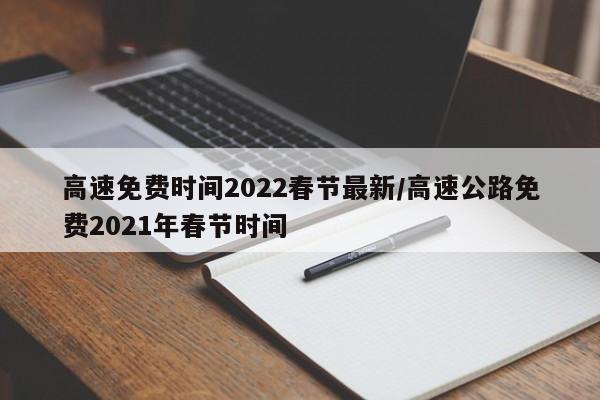 高速免费时间2022春节最新/高速公路免费2021年春节时间