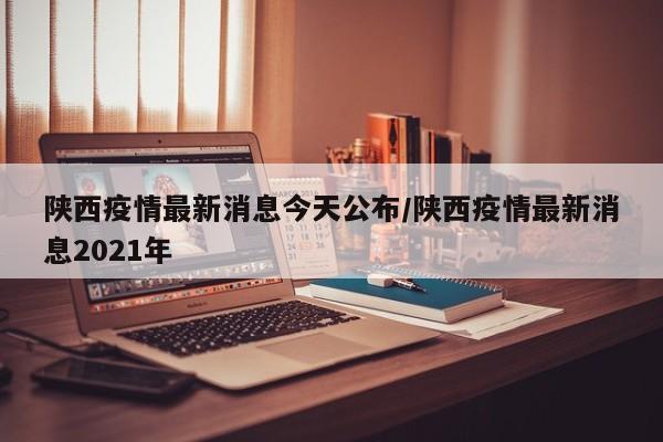 陕西疫情最新消息今天公布/陕西疫情最新消息2021年