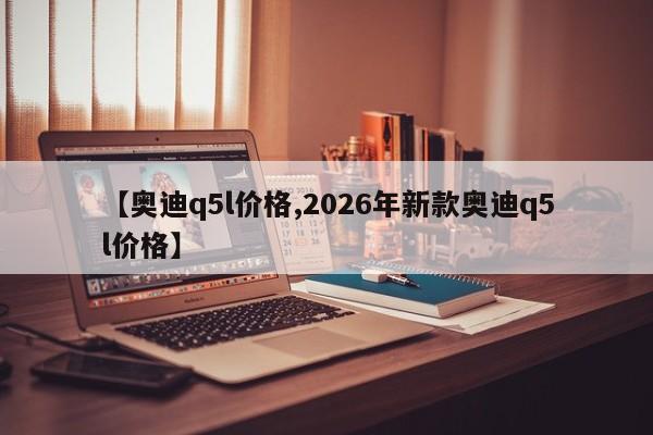 【奥迪q5l价格,2026年新款奥迪q5l价格】