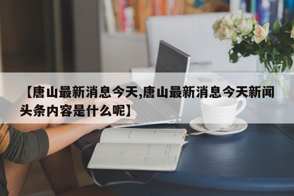 【唐山最新消息今天,唐山最新消息今天新闻头条内容是什么呢】
