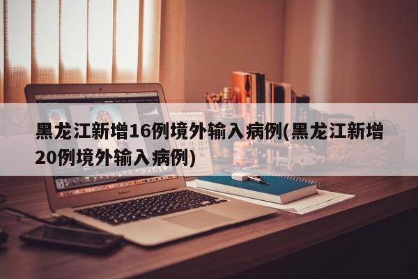 黑龙江新增16例境外输入病例(黑龙江新增20例境外输入病例)