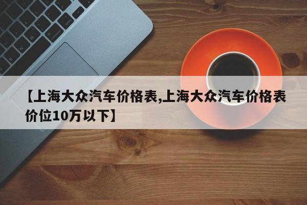 【上海大众汽车价格表,上海大众汽车价格表 价位10万以下】
