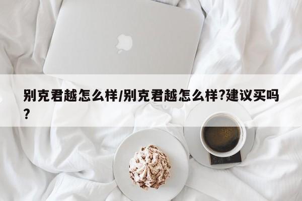 别克君越怎么样/别克君越怎么样?建议买吗?