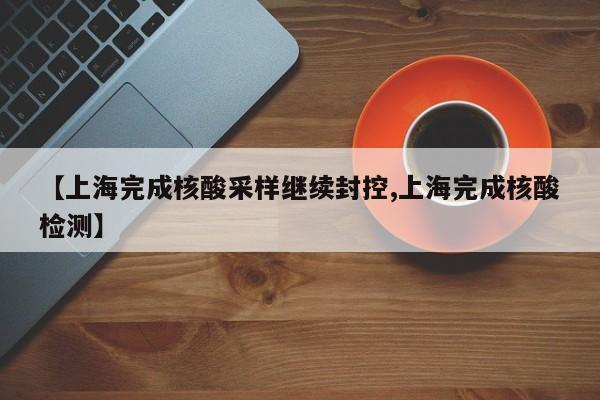 【上海完成核酸采样继续封控,上海完成核酸检测】