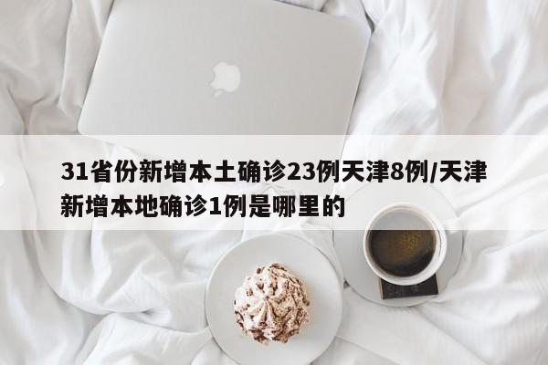 31省份新增本土确诊23例天津8例/天津新增本地确诊1例是哪里的