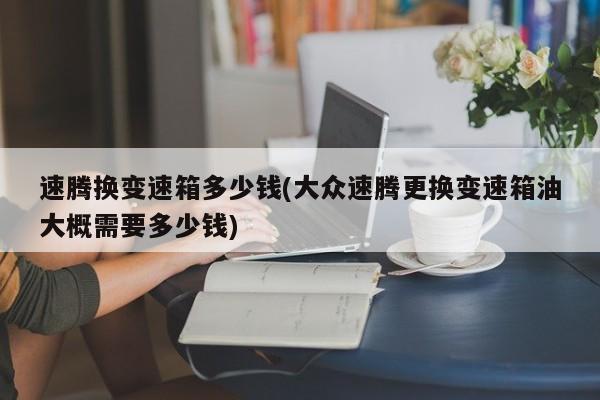 速腾换变速箱多少钱(大众速腾更换变速箱油大概需要多少钱)