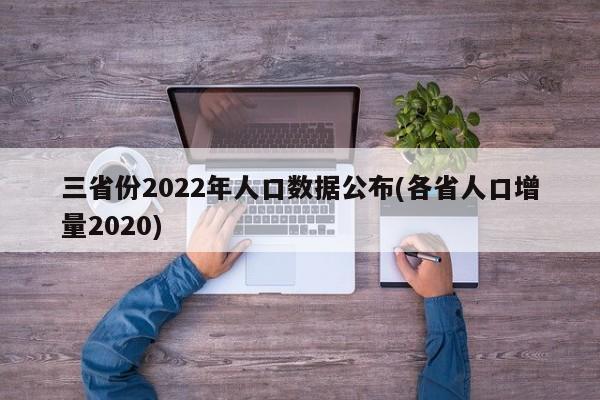 三省份2022年人口数据公布(各省人口增量2020)