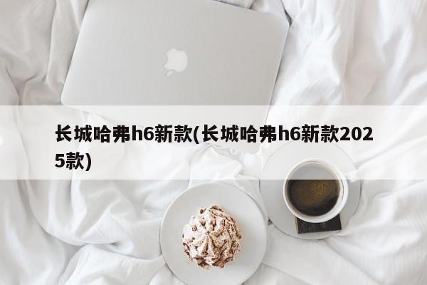 长城哈弗h6新款(长城哈弗h6新款2025款)