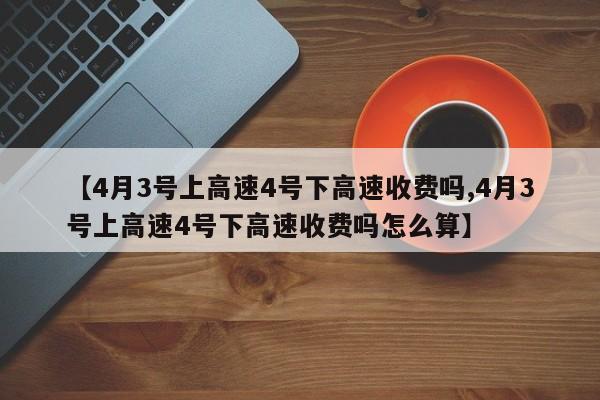 【4月3号上高速4号下高速收费吗,4月3号上高速4号下高速收费吗怎么算】