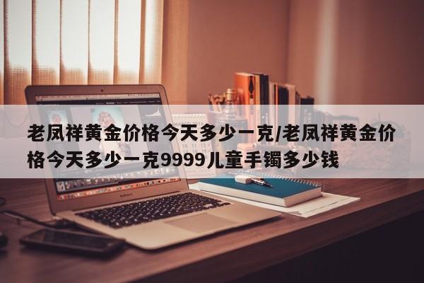 老凤祥黄金价格今天多少一克/老凤祥黄金价格今天多少一克9999儿童手镯多少钱
