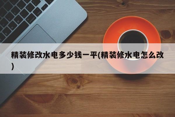 精装修改水电多少钱一平(精装修水电怎么改)