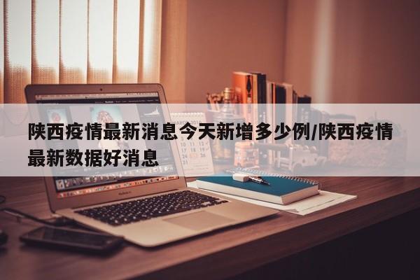 陕西疫情最新消息今天新增多少例/陕西疫情最新数据好消息