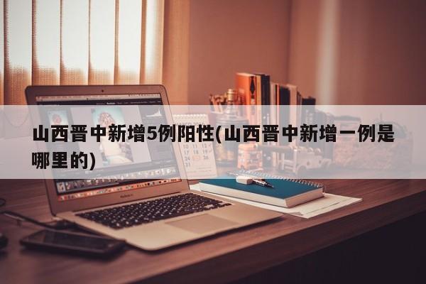 山西晋中新增5例阳性(山西晋中新增一例是哪里的)
