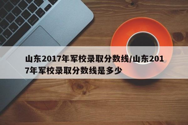 山东2017年军校录取分数线/山东2017年军校录取分数线是多少
