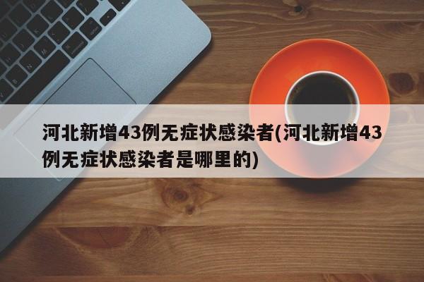 河北新增43例无症状感染者(河北新增43例无症状感染者是哪里的)