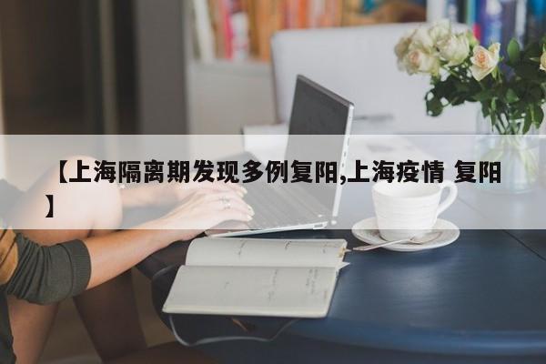 【上海隔离期发现多例复阳,上海疫情 复阳】