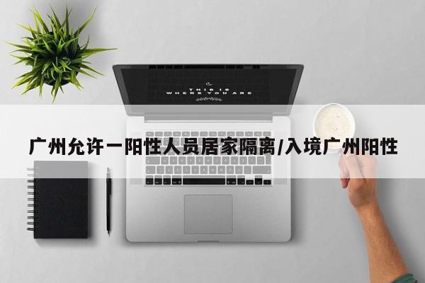 广州允许一阳性人员居家隔离/入境广州阳性