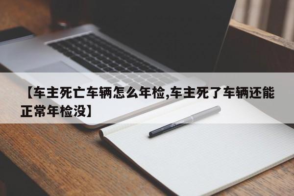 【车主死亡车辆怎么年检,车主死了车辆还能正常年检没】