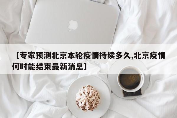 【专家预测北京本轮疫情持续多久,北京疫情何时能结束最新消息】