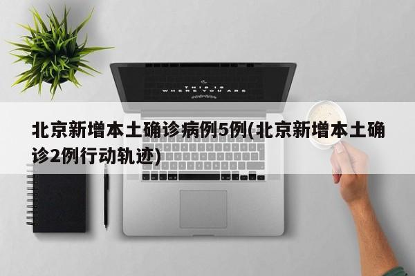 北京新增本土确诊病例5例(北京新增本土确诊2例行动轨迹)