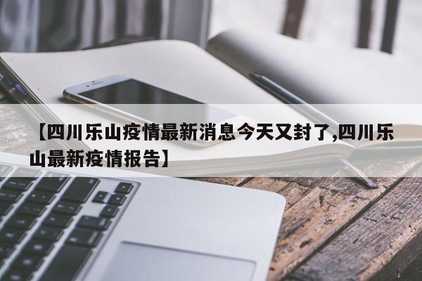【四川乐山疫情最新消息今天又封了,四川乐山最新疫情报告】