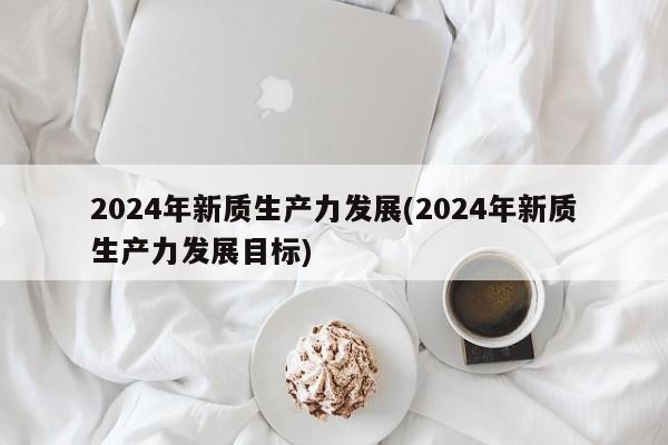 2024年新质生产力发展(2024年新质生产力发展目标)