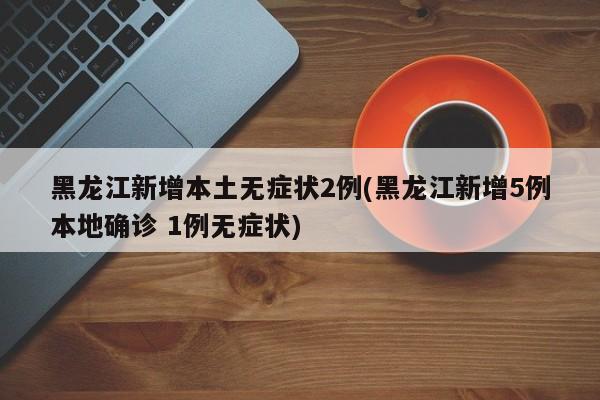 黑龙江新增本土无症状2例(黑龙江新增5例本地确诊 1例无症状)