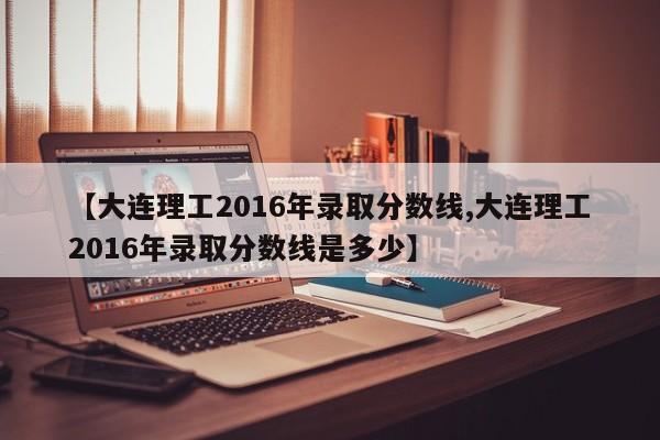 【大连理工2016年录取分数线,大连理工2016年录取分数线是多少】