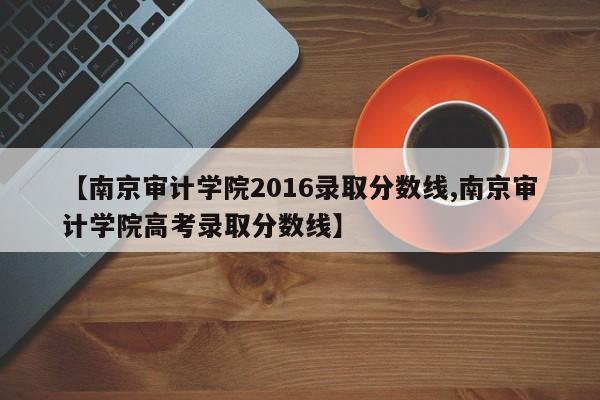 【南京审计学院2016录取分数线,南京审计学院高考录取分数线】