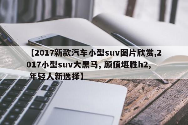 【2017新款汽车小型suv图片欣赏,2017小型suv大黑马, 颜值堪胜h2, 年轻人新选择】