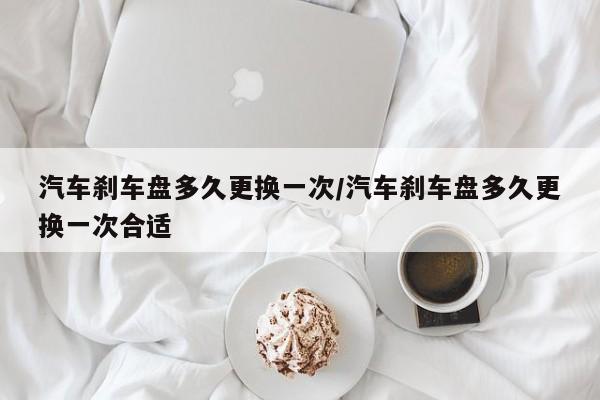 汽车刹车盘多久更换一次/汽车刹车盘多久更换一次合适
