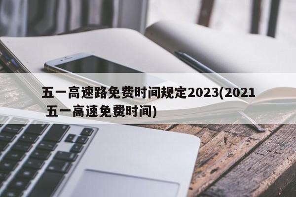 五一高速路免费时间规定2023(2021 五一高速免费时间)